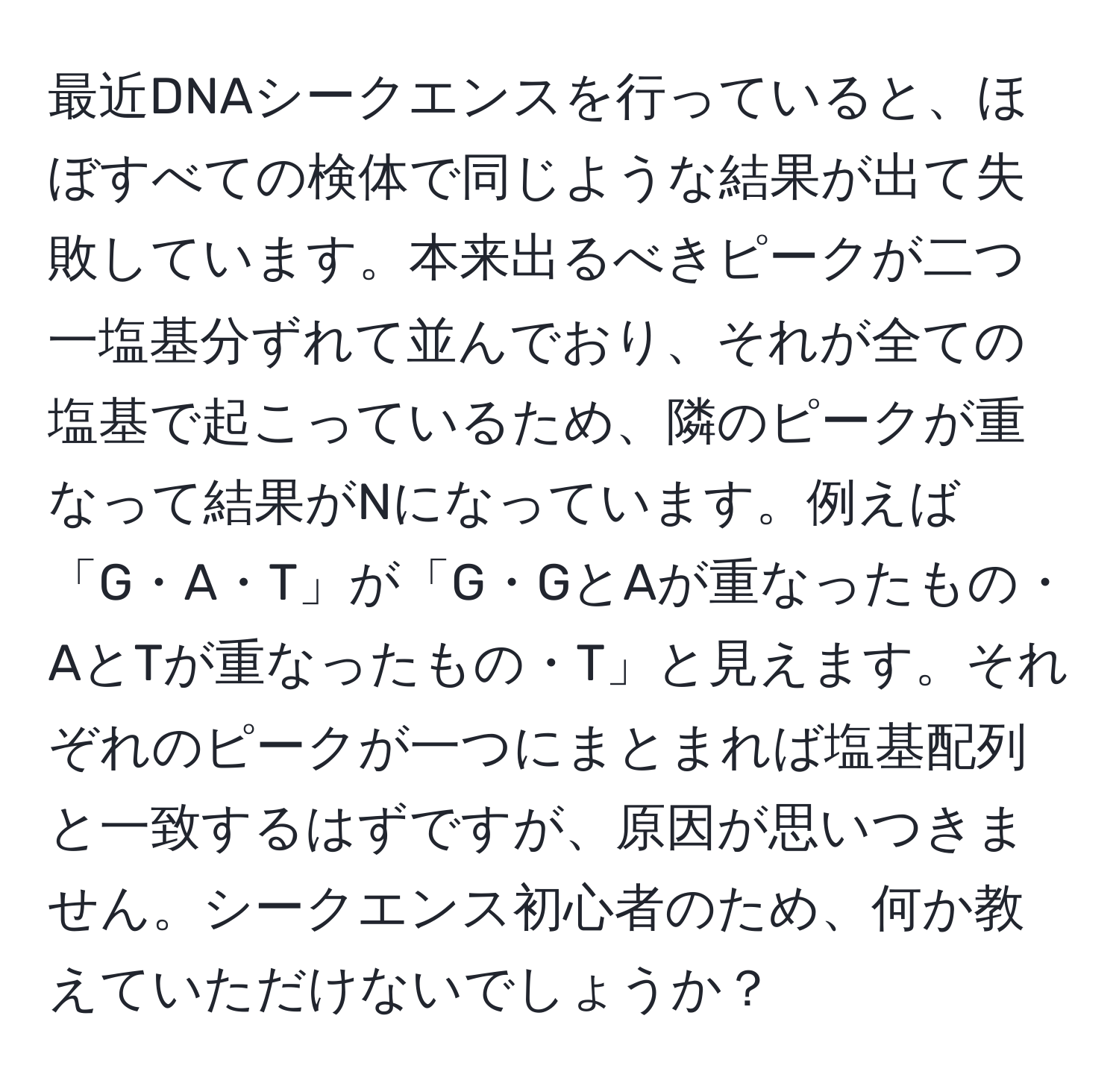 最近DNAシークエンスを行っていると、ほぼすべての検体で同じような結果が出て失敗しています。本来出るべきピークが二つ一塩基分ずれて並んでおり、それが全ての塩基で起こっているため、隣のピークが重なって結果がNになっています。例えば「G・A・T」が「G・GとAが重なったもの・AとTが重なったもの・T」と見えます。それぞれのピークが一つにまとまれば塩基配列と一致するはずですが、原因が思いつきません。シークエンス初心者のため、何か教えていただけないでしょうか？