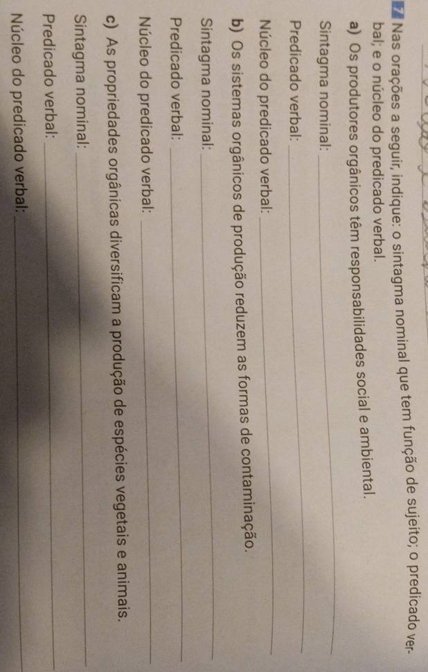 Nas orações a seguir, indique: o sintagma nominal que tem função de sujeito; o predicado ver- 
bal; e o núcleo do predicado verbal. 
a) Os produtores orgânicos têm responsabilidades social e ambiental. 
Sintagma nominal: 
_ 
Predicado verbal: 
_ 
Núcleo do predicado verbal: 
_ 
b) Os sistemas orgânicos de produção reduzem as formas de contaminação. 
Sintagma nominal: 
_ 
Predicado verbal: 
_ 
Núcleo do predicado verbal: 
_ 
c) As propriedades orgânicas diversificam a produção de espécies vegetais e animais. 
Sintagma nominal: 
_ 
Predicado verbal: 
_ 
Núcleo do predicado verbal:_