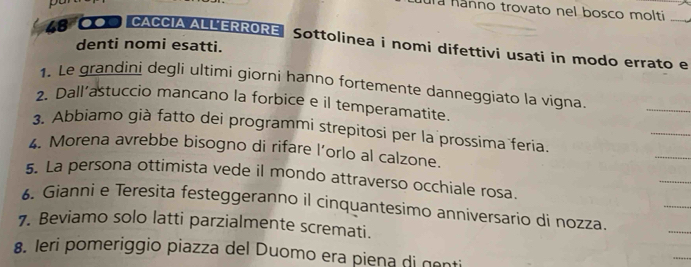 uña nánno trovato nel bosco molti
48 0O0"CACCIA ALLERRORE Sottolinea i nomi difettivi usati in modo errato e 
denti nomi esatti. 
1. Le grandini degli ultimi giorni hanno fortemente danneggiato la vigna 
2. Dall’astuccio mancano la forbice e il temperamatite. 
_ 
_ 
_ 
3. Abbiamo già fatto dei programmi strepitosi per la prossima feria. 
4. Morena avrebbe bisogno di rifare l’orlo al calzone. 
_ 
_ 
5. La persona ottimista vede il mondo attraverso occhiale rosa. 
6. Gianni e Teresita festeggeranno il cinquantesimo anniversario di nozza. 
7. Beviamo solo latti parzialmente scremati. 
_ 
8. Ieri pomeriggio piazza del Duomo era piena di genti 
_