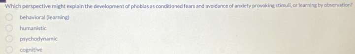 Which perspective might explain the development of phobias as conditioned fears and avoidance of anxiety provoking stimuli, or learning by observation?
behavioral (learning)
humanistic
psychodynamic
cognitive