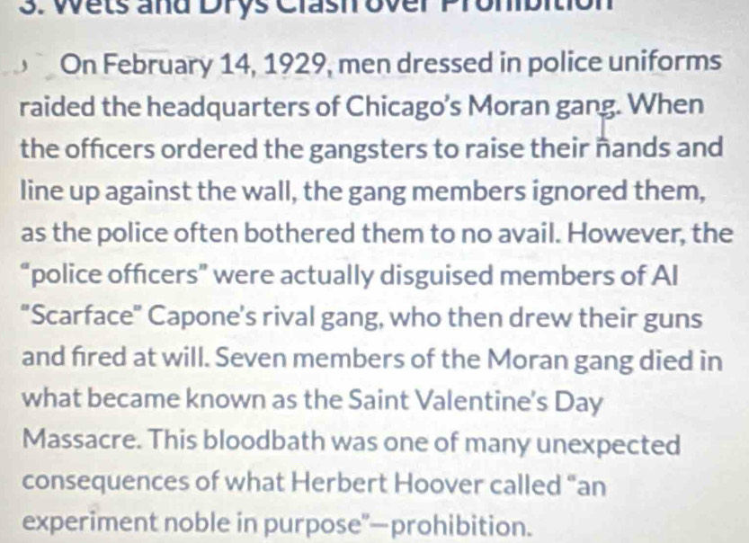 Wets and Drys Clash over Prom 
On February 14, 1929, men dressed in police uniforms 
raided the headquarters of Chicago’s Moran gang. When 
the officers ordered the gangsters to raise their nands and 
line up against the wall, the gang members ignored them, 
as the police often bothered them to no avail. However, the 
“police officers” were actually disguised members of Al 
"Scarface" Capone's rival gang, who then drew their guns 
and fired at will. Seven members of the Moran gang died in 
what became known as the Saint Valentine's Day 
Massacre. This bloodbath was one of many unexpected 
consequences of what Herbert Hoover called “an 
experiment noble in purpose"—prohibition.