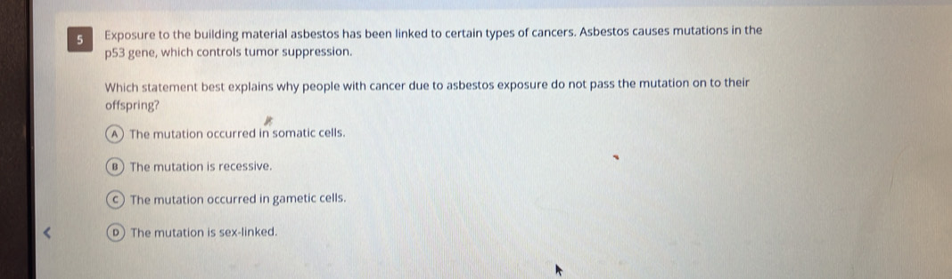 Exposure to the building material asbestos has been linked to certain types of cancers. Asbestos causes mutations in the
p53 gene, which controls tumor suppression.
Which statement best explains why people with cancer due to asbestos exposure do not pass the mutation on to their
offspring?
A The mutation occurred in somatic cells.
B The mutation is recessive.
c The mutation occurred in gametic cells.
The mutation is sex-linked.