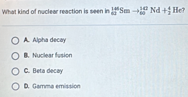 What kind of nuclear reaction is seen in _(62)^(146)Smto _(60)^(142)Nd+_2^4He 2
A. Alpha decay
B. Nuclear fusion
C. Beta decay
D. Gamma emission