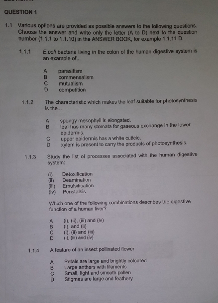 1.1 Various options are provided as possible answers to the following questions.
Choose the answer and write only the letter (A to D) next to the question
number (1.1.1 to 1.1.10) in the ANSWER BOOK, for example 1.1.11 D.
1.1.1 E.coli bacteria living in the colon of the human digestive system is
an example of...
A parasitism
B commensalism
C mutualism
D competition
1.1.2 The characteristic which makes the leaf suitable for photosynthesis
is the...
A spongy mesophyll is elongated.
B leaf has many stomata for gaseous exchange in the lower
epidermis.
C upper epidermis has a white cuticle.
D xylem is present to carry the products of photosynthesis.
1.1.3 Study the list of processes associated with the human digestive
system;
(i) Detoxification
(ii) Deamination
(iii) Emulsification
(iv) Peristalsis
Which one of the following combinations describes the digestive
function of a human liver?
A (i), (ii), (iii) and (iv)
B (i), and (ii)
C (i), (ii) and (iii)
D (i), (iii) and (iv)
1.1.4 . A feature of an insect pollinated flower
A Petals are large and brightly coloured
B Large anthers with filaments
C Small, light and smooth pollen
D Stigmas are large and feathery