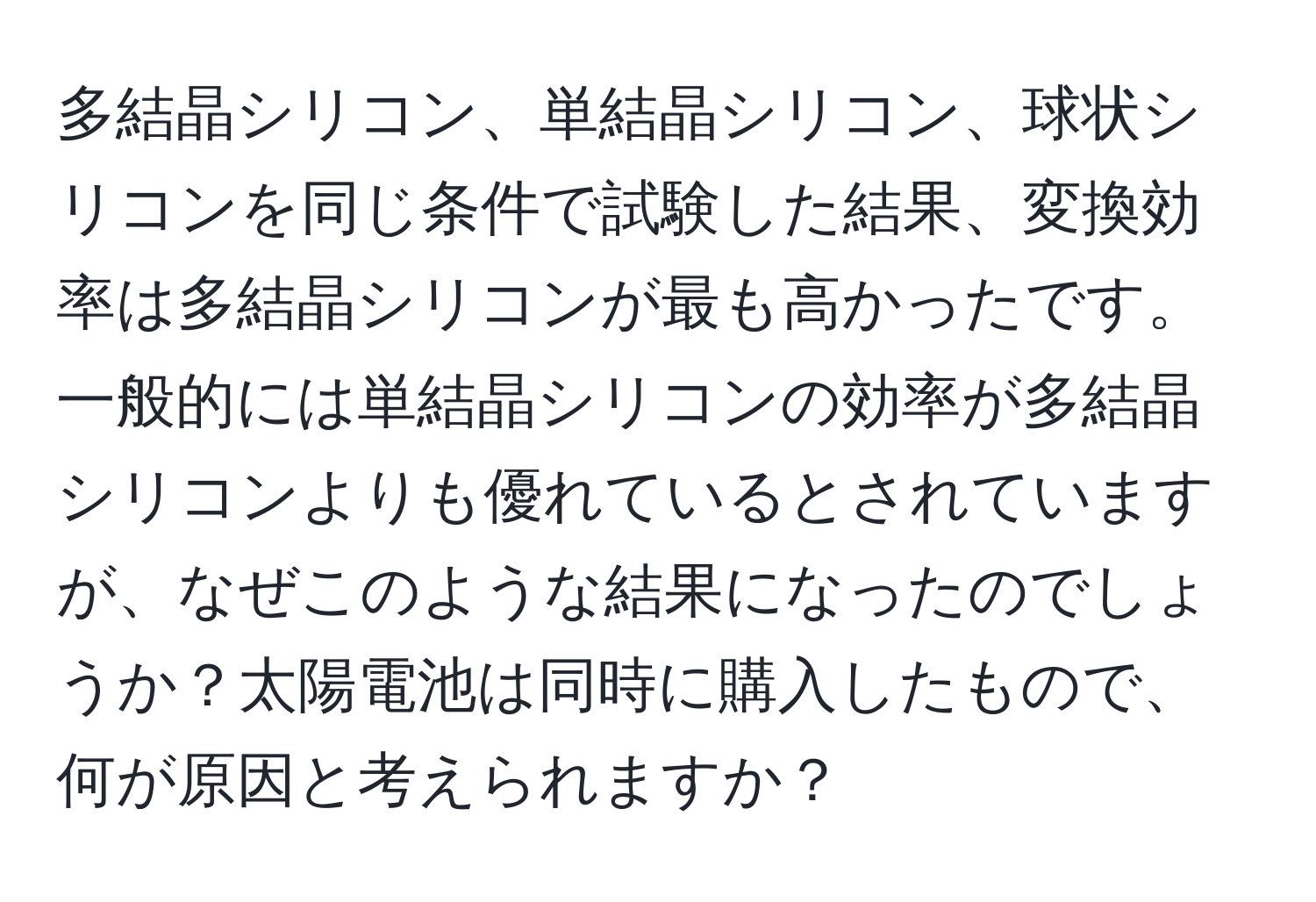 多結晶シリコン、単結晶シリコン、球状シリコンを同じ条件で試験した結果、変換効率は多結晶シリコンが最も高かったです。一般的には単結晶シリコンの効率が多結晶シリコンよりも優れているとされていますが、なぜこのような結果になったのでしょうか？太陽電池は同時に購入したもので、何が原因と考えられますか？