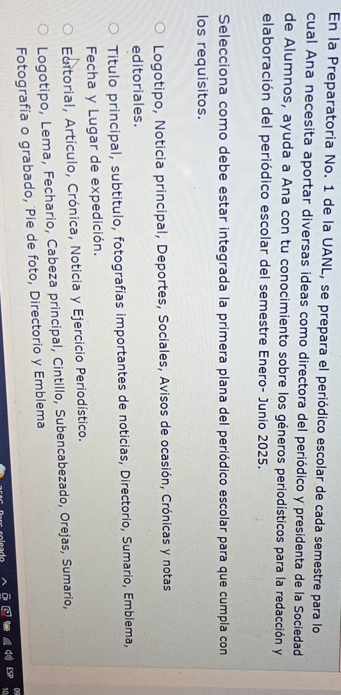 En la Preparatoria No. 1 de la UANL, se prepara el periódico escolar de cada semestre para lo
cual Ana necesita aportar diversas ideas como directora del periódico y presidenta de la Sociedad
de Alumnos, ayuda a Ana con tu conocimiento sobre los géneros periodísticos para la redacción y
elaboración del periódico escolar del semestre Enero- Junio 2025.
Selecciona como debe estar integrada la primera plana del periódico escolar para que cumpla con
los requisitos.
Logotipo, Noticia principal, Deportes, Sociales, Avisos de ocasión, Crónicas y notas
editoriales.
Titulo principal, subtitulo, fotografías importantes de noticias, Directorio, Sumario, Emblema,
Fecha y Lugar de expedición.
Editorial, Artículo, Crónica, Noticia y Ejercicio Periodístico.
Logotipo, Lema, Fechario, Cabeza principal, Cintillo, Subencabezado, Orejas, Sumario,
Fotografía o grabado, Pie de foto, Directorio y Emblema