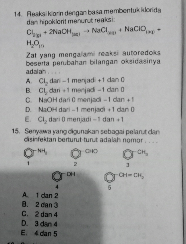 Reaksi klorin dengan basa membentuk klorida
dan hipoklorit menurut reaksi:
Cl_2(g)+2NaOH_(aq)to NaCl_(aq)+NaClO_(aq)+
H_2O_()
Zat yang mengalami reaksi autoredoks
beserta perubahan bilangan oksidasinya
adalah . . . .
A. Cl_2 dari -1 menjadi +1 dan 0
B. Cl_2 dari +1 menjadi -1 dan 0
C. NaOH dari 0 menjadi -1 dan +1
D. NaOH dari -1 menjadi +1 dan 0
E. Cl_2 dari 0 menjadi -1 dan +1
15. Senyawa yang digunakan sebagai pelarut dan
disinfektan berturut-turut adalah nomor . . . .
NH_2 CHO bigcirc^(-CH_3)
1
2
3
OH
CH=CH_2
4
5
A. 1 dan 2
B. 2 dan 3
C. 2 dan 4
D. 3 dan 4
E. 4 dan 5