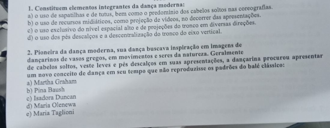 Constituem elementos integrantes da dança moderna:
a) o uso de sapatilhas e de tutus, bem como o predomínio dos cabelos soltos nas coreografias.
b) o uso de recursos midiáticos, como projeção de vídeos, no decorrer das apresentações.
c) o uso exclusivo do nível espacial alto e de projeções do tronco em diversas direções.
d) o uso dos pés descalços e a descentralização do tronco do eixo vertical.
2. Pioneira da dança moderna, sua dança buscava inspiração em imagens de
dançarinos de vasos gregos, em movimentos e seres da natureza. Geralmente
de cabelos soltos, veste leves e pés descalços em suas apresentações, a dançarina procurou apresentar
um novo conceito de dança em seu tempo que não reproduzisse os padrões do balé clássico:
a) Martha Graham
b) Pina Baush
c) Isadora Duncan
d) Maria Olenewa
e) Maria Taglioni