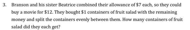 Branson and his sister Beatrice combined their allowance of $7 each, so they could 
buy a movie for $12. They bought $1 containers of fruit salad with the remaining 
money and split the containers evenly between them. How many containers of fruit 
salad did they each get?