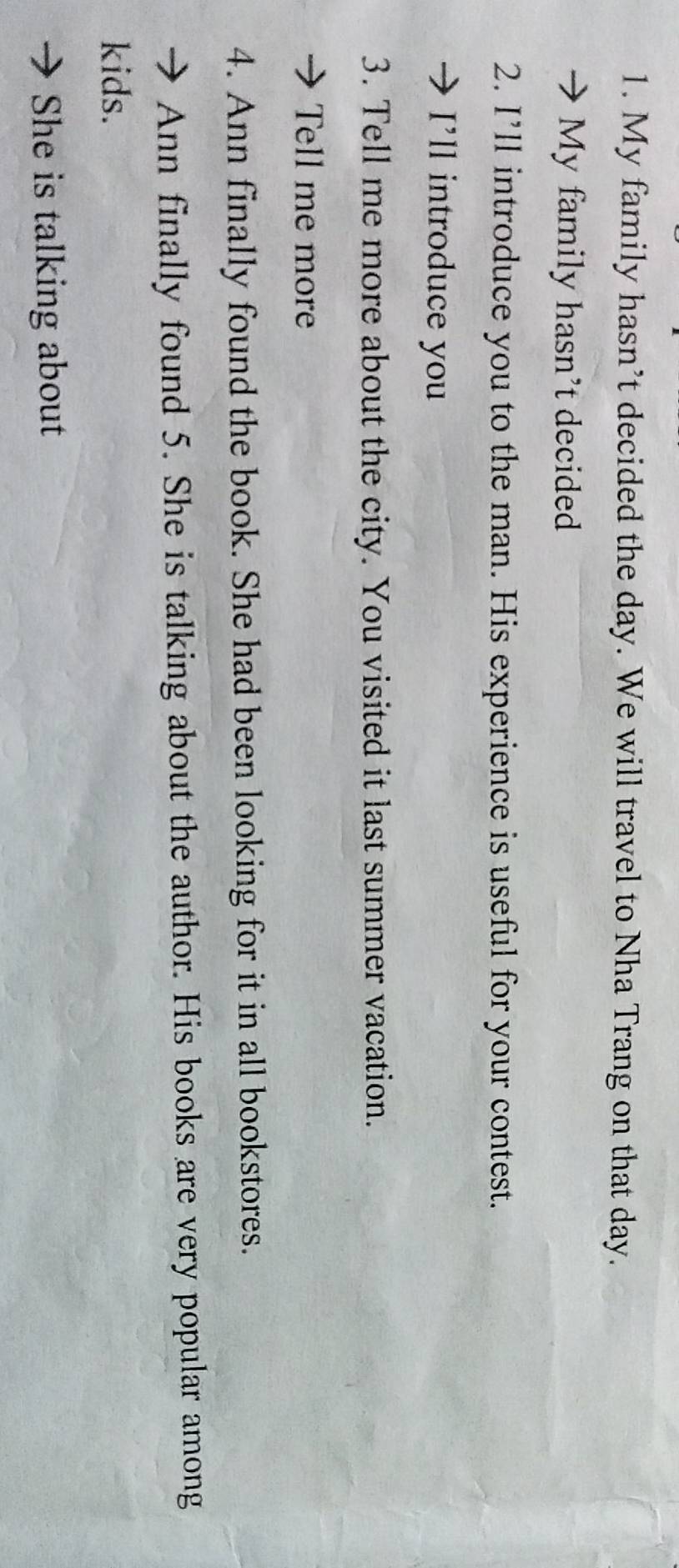 My family hasn’t decided the day. We will travel to Nha Trang on that day. 
My family hasn't decided 
2. I’ll introduce you to the man. His experience is useful for your contest. 
I'll introduce you 
3. Tell me more about the city. You visited it last summer vacation. 
Tell me more 
4. Ann finally found the book. She had been looking for it in all bookstores. 
Ann finally found 5. She is talking about the author. His books are very popular among 
kids. 
She is talking about