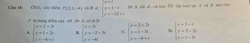 Oxyz , cho điểm P(2;1;-4) và đt d_1:beginarrayl x=t y=1-t z=-12+tendarray.. Đt △ cắt d_1 , và trục Oy lần lượt tại A và B sao cho
P là trung điểm của AB. Đt △ có pt là
A. beginarrayl x=2+3t y=1+2t. z=-4+tendarray. B. beginarrayl x=2t y=-2+3t. z=-4tendarray. C. beginarrayl x=2+2t y=1-5t. z=-4+tendarray. D. beginarrayl x=3-t y=3-2t. z=1-5tendarray.