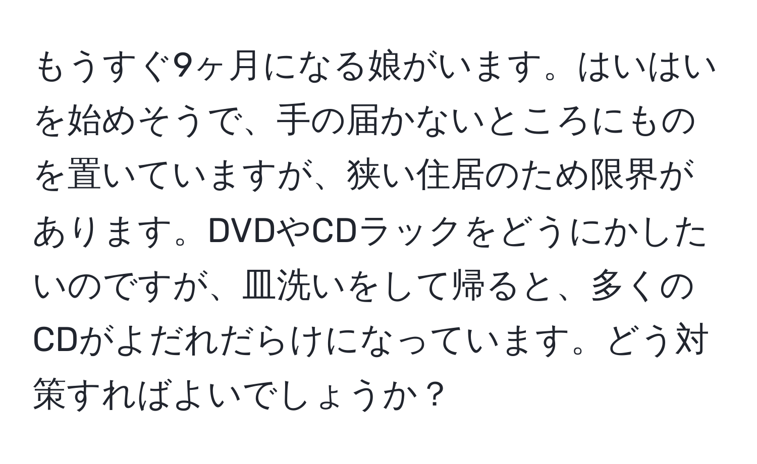 もうすぐ9ヶ月になる娘がいます。はいはいを始めそうで、手の届かないところにものを置いていますが、狭い住居のため限界があります。DVDやCDラックをどうにかしたいのですが、皿洗いをして帰ると、多くのCDがよだれだらけになっています。どう対策すればよいでしょうか？