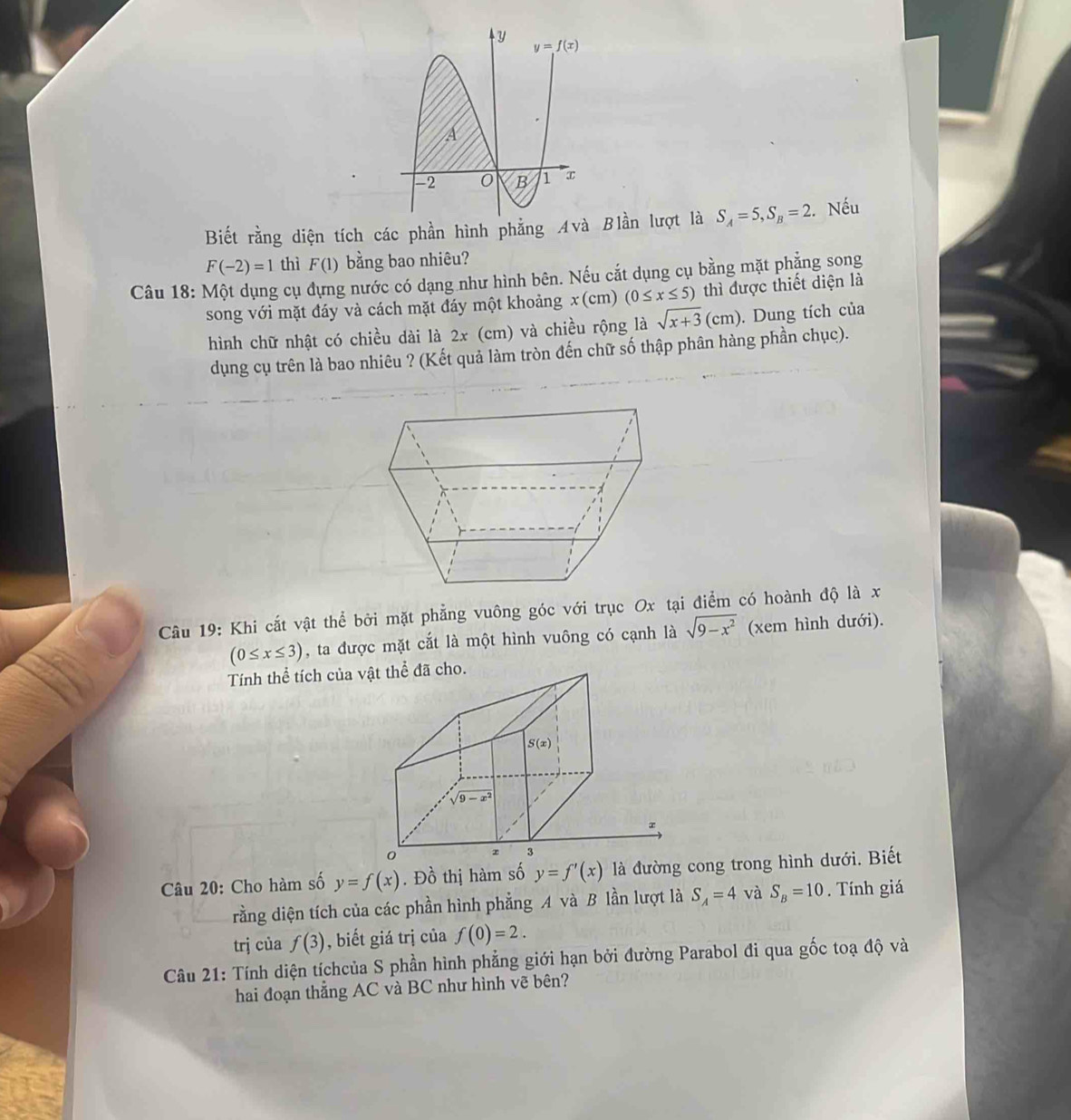 Biết rằng diện tích các phần hình phẳng Avà Blần lượt là S_A=5,S_B=2 :. Nếu
F(-2)=1 thì F(1) bằng bao nhiêu?
Câu 18: Một dụng cụ đựng nước có dạng như hình bên. Nếu cắt dụng cụ bằng mặt phẳng song
song với mặt đáy và cách mặt đáy một khoảng x(cm) (0≤ x≤ 5) thì được thiết diện là
hình chữ nhật có chiều dài là 2x (cm) và chiều rộng là sqrt(x+3)(cm). Dung tích của
dụng cụ trên là bao nhiêu ? (Kết quả làm tròn đến chữ số thập phân hàng phần chục).
Câu 19: Khi cắt vật thể bởi mặt phẳng vuông góc với trục Ox tại điểm có hoành độ là x
(0≤ x≤ 3) , ta được mặt cắt là một hình vuông có cạnh là sqrt(9-x^2) (xem hình dưới).
Tính thể tích của 
Câu 20: Cho hàm số y=f(x). Đồ thị hàm số y=f'(x) là đường cong trong hình dưới. Biết
rằng diện tích của các phần hình phẳng A và B lần lượt là S_A=4 và S_B=10. Tính giá
trj cùa f(3) , biết giá trị của f(0)=2.
Câu 21: Tính diện tíchcủa S phần hình phẳng giới hạn bởi đường Parabol đi qua gốc toạ độ và
hai đoạn thắng AC và BC như hình vẽ bên?