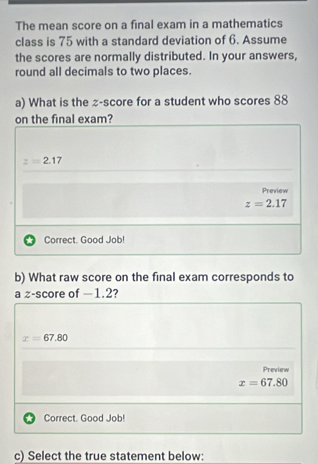 The mean score on a final exam in a mathematics
class is 75 with a standard deviation of 6. Assume
the scores are normally distributed. In your answers,
round all decimals to two places.
a) What is the z-score for a student who scores 88
on the final exam?
z=2.17
Preview
z=2.17
Correct. Good Job!
b) What raw score on the final exam corresponds to
a z-score of −1.2?
x=67.80
Preview
x=67.80
Correct. Good Job!
c) Select the true statement below: