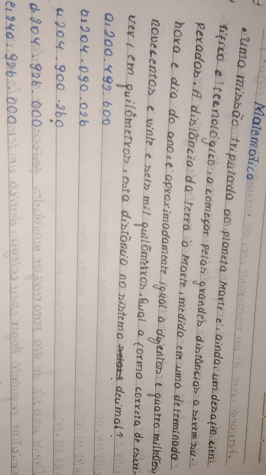 Matemolico
uma misbao tripulada ao ploneta marte e, aindai um denatio cien
tifico. eteenolog(0,a comesor pelan granden dintancian a nevem bu.
perados. A disloncio da terra o marte ,medida em umo determinoda
hora e dia do anole aproximadamente iqual a duenton e quatro milhoen
novecenton e vinte e pero mil quilometron, Qual a formo correta de ehere
ver1 em quilometron, esta distoncio no bistemo devimol?
a1200. 499. 600
1r204. 090. 096
9304900. 360
d goy. 926. 000
e1 940: 996. 000