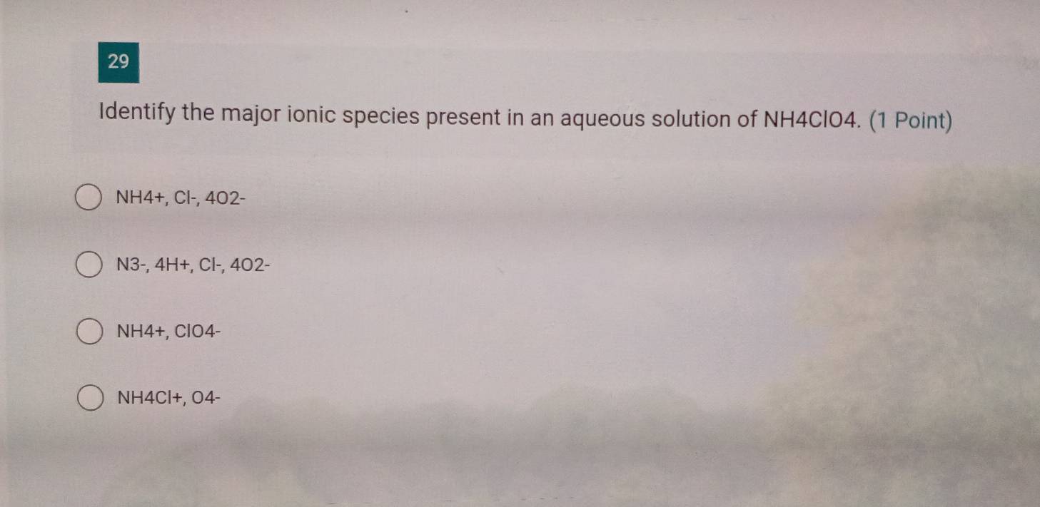 Identify the major ionic species present in an aqueous solution of NH4ClO4. (1 Point)
NH4 +, Cl-, 4O2 -
N3-, 4H +, Cl-, 4O2-
NH4+, ClO4-
NH4Cl+, O4 -