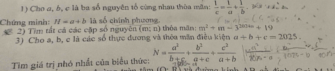 Cho a, b, c là ba số nguyên tố cùng nhau thỏa mãn:  1/c = 1/a + 1/b 
Chứng minh: H=a+b là số chính phương. 
2) Tìm tất cả các cặp số nguyên (m;n) thỏa mãn: m^2+m-3^(2024n)+19
3) Cho a, b, c là các số thực dương và thỏa mãn điều kiện a+b+c=2025. 
Tìm giá trị nhỏ nhất của biểu thức: N= a^2/b+c + b^2/a+c + c^2/a+b 