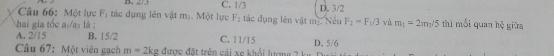 B. 2/3 C. 1/3 D. 3/2
Câu 66: Một lực Fị tác dụng lên vật mị. Một lực F_2 tác dụng lên vật m₂. Nếu F_2=F_1/3 và
hai gia tốc a₁/a₃ là : m_1=2m_2/5 thì mối quan hệ giữa
A. 2/15 B. 15/2 C. 11/15 D. 5/6
Câu 67: Một viên gạch m=2kg được đặt trên cái xe khối lượng 2 kg