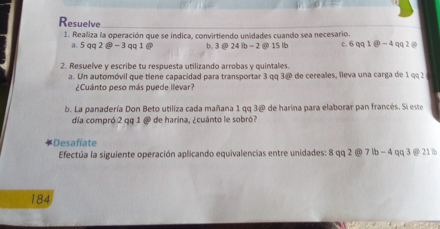 Resuelve
1. Realiza la operación que se indica, convirtiendo unidades cuando sea necesario.
a. 5 qq 2 @ - 3 qq 1 @ b. 3 @ 24 lb - 2 @ 15 lb c. 6 qq 1 @ - 4 qq 2 @
2. Resuelve y escribe tu respuesta utilizando arrobas y quintales.
a. Un automóvil que tiene capacidad para transportar 3 qq 3 @ de cereales, lleva una carga de 1 qq 2
¿Cuánto peso más puede llevar?
b. La panadería Don Beto utiliza cada mañana 1 qq 3@ de harina para elaborar pan francés. Si este
día compró 2 qq 1 @ de harina, ¿cuánto le sobró?
Desafíate
Efectúa la siguiente operación aplicando equivalencias entre unidades: 8 qq 2 @ 7 lb − 4 qq 3 @ 21 | b
184