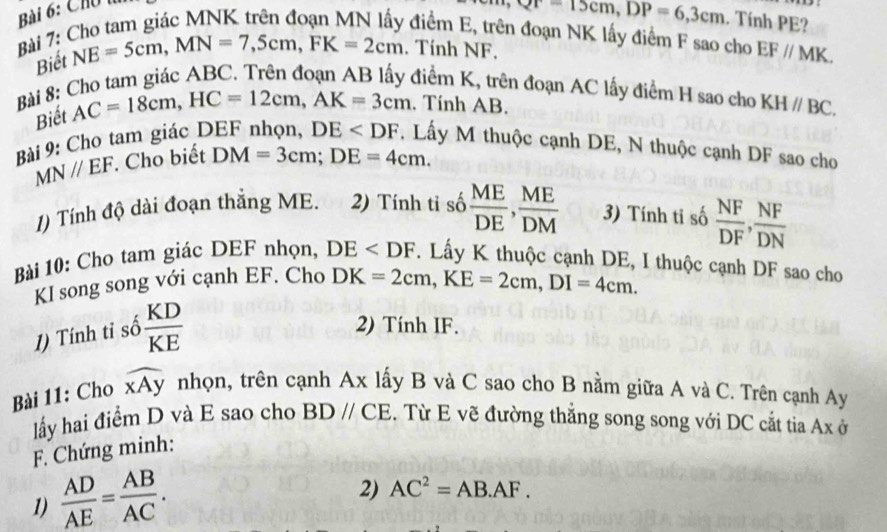 Chú 1
Qr=15cm, DP=6, 3cm. Tính PE? 
Bài 7: Cho tam giác MNK trên đoạn MN lấy điểm E, trên đoạn NK lấy điểm F sao cho EF//MK. 
Biết NE=5cm, MN=7,5cm, FK=2cm. Tính NF. 
Bài 8: Cho tam giác ABC. Trên đoạn AB lấy điểm K, trên đoạn AC lấy điểm H sao cho KHparallel BC. 
Biết AC=18cm, HC=12cm, AK=3cm. Tính AB. 
Bài 9: Cho tam giác DEF nhọn, DE . Lấy M thuộc cạnh DE, N thuộc cạnh DF sao cho
MNparallel EF. Cho biết DM=3cm; DE=4cm. 
1) Tính độ dài đoạn thắng ME. 2) Tính tỉ số  ME/DE ,  ME/DM  3) Tính tỉ số  NF/DF ,  NF/DN 
Bài 10: Cho tam giác DEF nhọn, DE . Lấy K thuộc cạnh DE, I thuộc cạnh DF sao cho 
KI song song với cạnh EF. Cho DK=2cm, KE=2cm, DI=4cm. 
1) Tính tỉ số  KD/KE 
2) Tính IF. 
Bài 11: Cho widehat xAy nhọn, trên cạnh Ax lấy B và C sao cho B nằm giữa A và C. Trên cạnh Ay 
lấy hai điểm D và E sao cho BDparallel CE. Từ E vẽ đường thắng song song với DC cắt tia Ax ở 
F. Chứng minh: 
1)  AD/AE = AB/AC . 
2) AC^2=AB.AF.