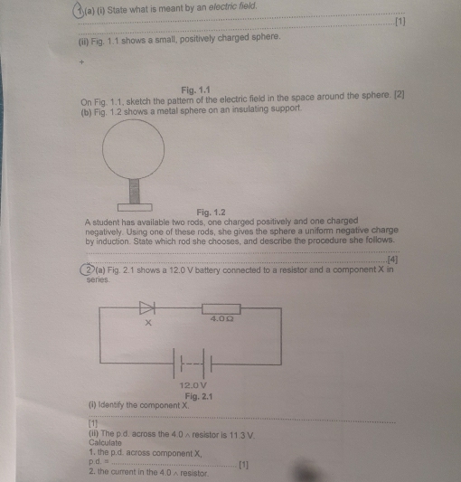 1(a) (i) State what is meant by an electric field. 
_ 
_[1] 
(ii) Fig. 1.1 shows a small, positively charged sphere. 
+ 
Fig. 1.1 
On Fig. 1.1, sketch the pattern of the electric field in the space around the sphere. [2] 
(b) Fig. 1.2 shows a metal sphere on an insulating support 
Fig. 1.2 
A student has available two rods, one charged positively and one charged 
negatively. Using one of these rods, she gives the sphere a uniform negative charge 
by induction. State which rod she chooses, and describe the procedure she follows. 
_ 
2(a) Fig. 2.1 shows a 12.0 V battery connected to a resistor and a component X in .[4] 
series. 
(i) Identify the component X. 
_ 
[1] 
Calculate (ii) The p.d. across the 4.0 ∧resistor is 11.3 V. 
1. the p.d. across component X,
p.d.=
2. the current in the 4.0 ∧ resistor. [1]