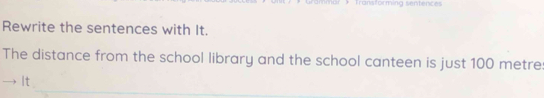 Transformin sentenc 
Rewrite the sentences with It. 
The distance from the school library and the school canteen is just 100 metre : 
_ 
It