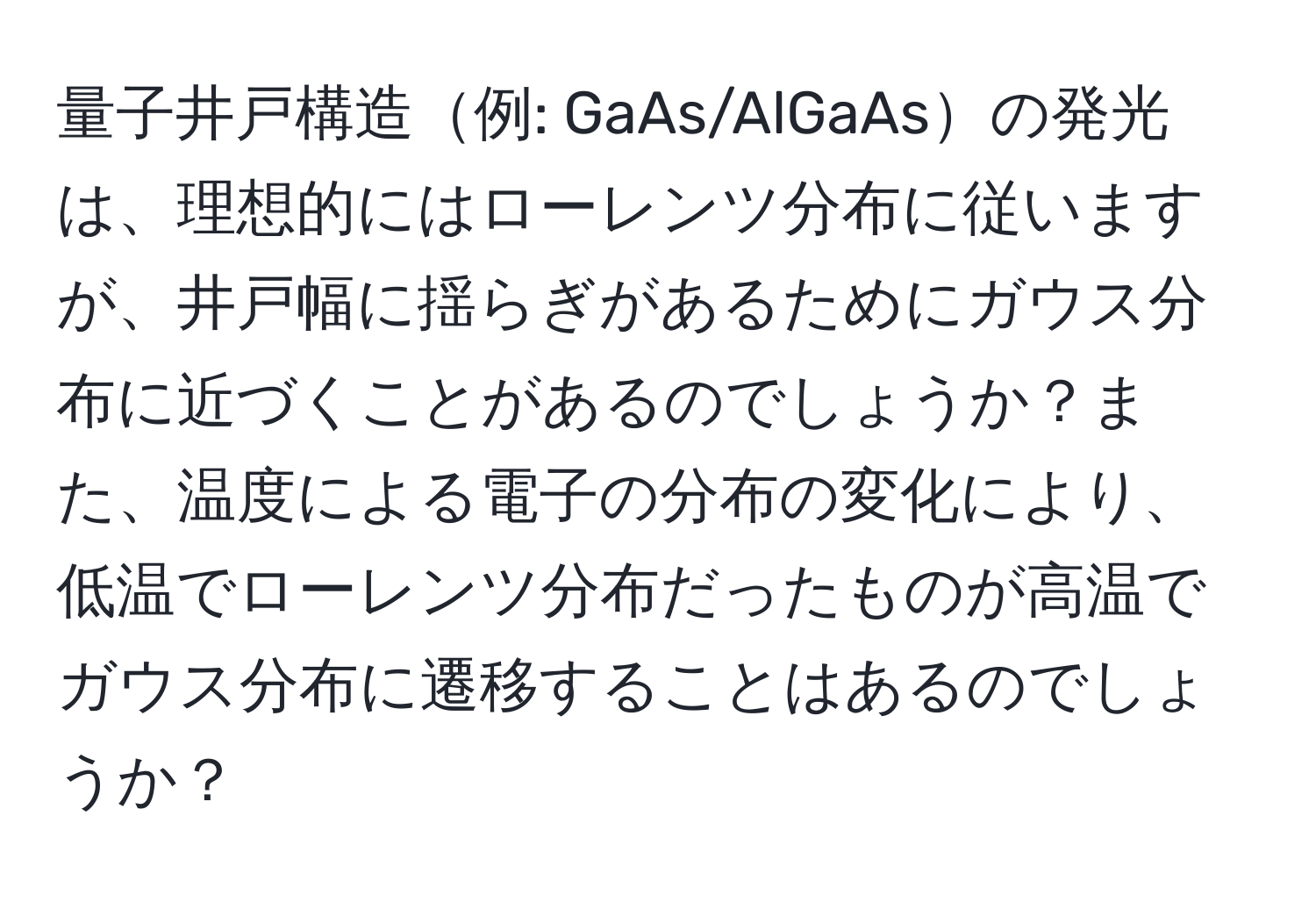 量子井戸構造例: GaAs/AlGaAsの発光は、理想的にはローレンツ分布に従いますが、井戸幅に揺らぎがあるためにガウス分布に近づくことがあるのでしょうか？また、温度による電子の分布の変化により、低温でローレンツ分布だったものが高温でガウス分布に遷移することはあるのでしょうか？