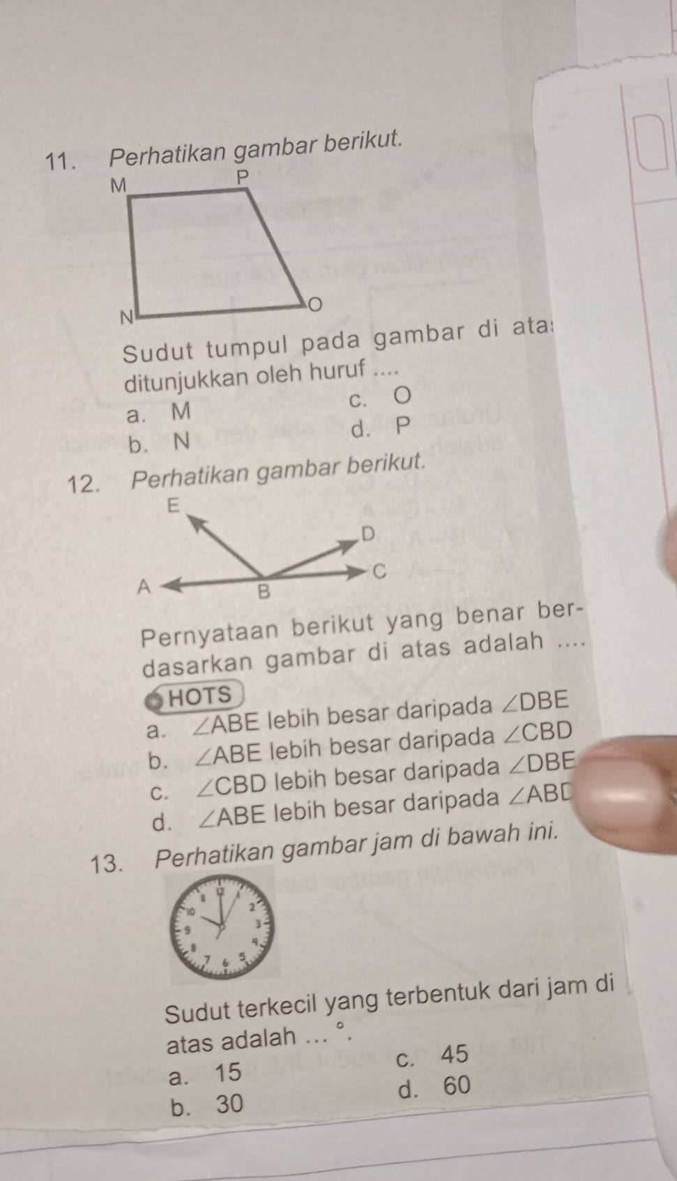 Perhatikan gambar berikut.
Sudut tumpul pada gambar di ata:
ditunjukkan oleh huruf ....
a. M c. O
b. N d. P
12. Perhatikan gambar berikut.
Pernyataan berikut yang benar ber-
dasarkan gambar di atas adalah ....
HOTS
a. ∠ ABE lebih besar daripada ∠ DBE
b. ∠ ABE lebih besar daripada ∠ CBD
C. ∠ CBD lebih besar daripada ∠ DBE
d. ∠ ABE lebih besar daripada ∠ ABD
13. Perhatikan gambar jam di bawah ini.
Sudut terkecil yang terbentuk dari jam di
atas adalah ... °.
a. 15 c. 45
b. 30 d. 60