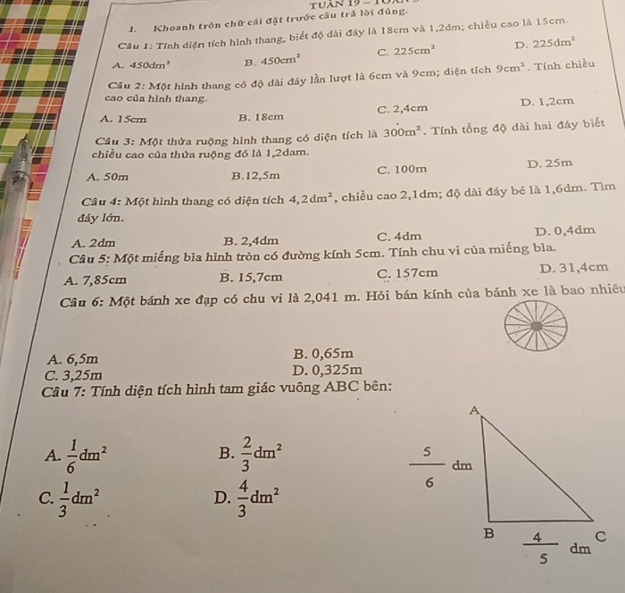 tuân 19-1
J. Khoanh tròn chữ cái đặt trước cầu trả lời đúng.
Cầu 1: Tính diện tích hình thang, biết độ dài đáy là 18cm và 1,2dm; chiều cao là 15cm.
A. 450dm^2 B. 450cm^2 C. 225cm^2 D. 225dm^2
Cầu 2: Một hình thang có độ dài đây lần lượt là 6cm và 9cm; diện tích 9cm^2. Tính chiều
cao của hình thang.
A. 15cm B. 18cm C. 2,4cm D. 1,2cm
Câu 3: Một thửa ruộng hình thang có diện tích là 300m^2. Tính tổng độ dài hai đáy biết
chiều cao của thửa ruộng đó là 1,2dam.
A. 50m B.12,5m C. 100m D. 25m
Câu 4: Một hình thang có diện tích 4,2dm^2 , chiều cao 2,1dm; độ dài đáy bé là 1,6dm. Tìm
đáy lớn.
A. 2dm B. 2,4dm C. 4dm D. 0,4dm
Câu 5: Một miếng bìa hình tròn có đường kính 5cm. Tính chu vi của miếng bìa.
A. 7,85cm B. 15,7cm C. 157cm D. 31,4cm
Câu 6: Một bánh xe đạp có chu vi là 2,041 m. Hỏi bán kính của bánh xe là bao nhiêu
A. 6,5m B. 0,65m
C. 3,25m D. 0,325m
Câu 7: Tính diện tích hình tam giác vuông ABC bên:
A.  1/6 dm^2  2/3 dm^2
B.
C.  1/3 dm^2  4/3 dm^2
D.