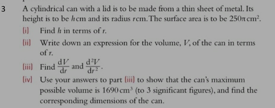 A cylindrical can with a lid is to be made from a thin sheet of metal. Its 
height is to be hcm and its radius rcm.The surface area is to be 250π cm^2. 
(i) Find h in terms of r. 
(ii) Write down an expression for the volume, V, of the can in terms 
of r. 
(iii) Find  dV/dr  and  d^2V/dr^2 . 
(iv) Use your answers to part (iii) to show that the can’s maximum 
possible volume is 1690cm^3 (to 3 significant figures), and find the 
corresponding dimensions of the can.