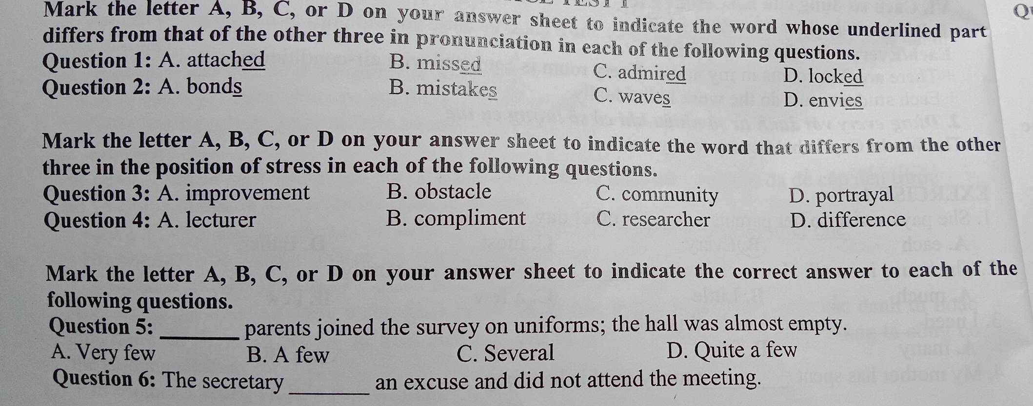 Mark the letter A, B, C, or D on your answer sheet to indicate the word whose underlined part
differs from that of the other three in pronunciation in each of the following questions.
Question 1:A . attached B. missed C. admired
D. locked
Question 2:A . bonds . B. mistakes
C. wave_ D. envies
Mark the letter A, B, C, or D on your answer sheet to indicate the word that differs from the other
three in the position of stress in each of the following questions.
Question 3: A. improvement B. obstacle C. community D. portrayal
Question 4: A. lecturer B. compliment C. researcher D. difference
Mark the letter A, B, C, or D on your answer sheet to indicate the correct answer to each of the
following questions.
Question 5: _parents joined the survey on uniforms; the hall was almost empty.
A. Very few B. A few C. Several D. Quite a few
Question 6: The secretary _an excuse and did not attend the meeting.