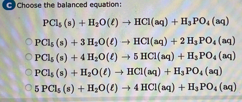 CChoose the balanced equation:
PCl_5(s)+H_2O(ell )to HCl(aq)+H_3PO_4(aq)
PCl_5(s)+3H_2O(ell )to HCl(aq)+2H_3PO_4(aq)
PCl_5(s)+4H_2O(ell )to 5HCl(aq)+H_3PO_4(aq)
PCl_5(s)+H_2O(ell )to HCl(aq)+H_3PO_4(aq)
5PCl_5(s)+H_2O(ell )to 4HCl(aq)+H_3PO_4(aq)