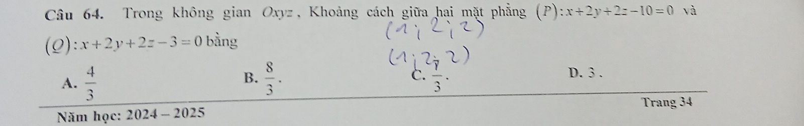 Trong không gian Oxyz, Khoảng cách giữa hai mặt phẳng (P): x+2y+2z-10=0 và
(Q): x+2y+2z-3=0 bằng
B.
A.  4/3   8/3 . C. frac rfrac r
D. 3.
Trang 34
Năm học: y_1 024 - 2025