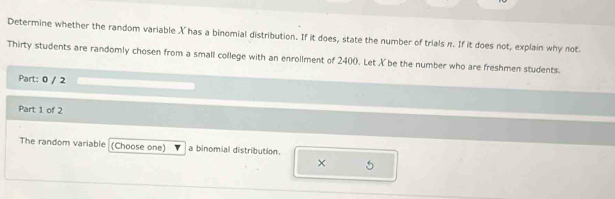 Determine whether the random variable X has a binomial distribution. If it does, state the number of trials n. If it does not, explain why not. 
Thirty students are randomly chosen from a small college with an enrollment of 2400. Let X be the number who are freshmen students. 
Part: 0 / 2 
Part 1 of 2 
The random variable (Choose one) a binomial distribution. 

× 5