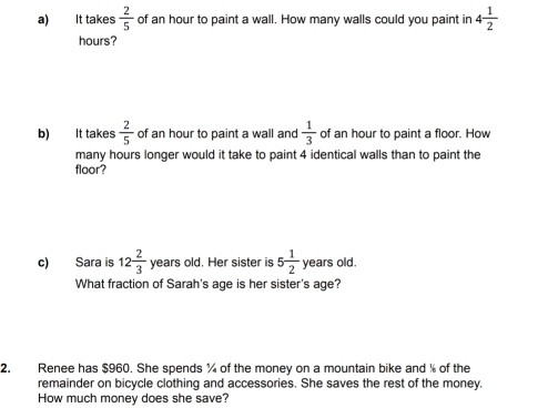 It takes  2/5  of an hour to paint a wall. How many walls could you paint in 4 1/2 
hours? 
b) It takes  2/5  of an hour to paint a wall and  1/3  of an hour to paint a floor. How 
many hours longer would it take to paint 4 identical walls than to paint the 
floor? 
c) Sara is 12 2/3  years old. Her sister is 5 1/2  years old. 
What fraction of Sarah's age is her sister's age? 
2. Renee has $960. She spends % of the money on a mountain bike and % of the 
remainder on bicycle clothing and accessories. She saves the rest of the money. 
How much money does she save?