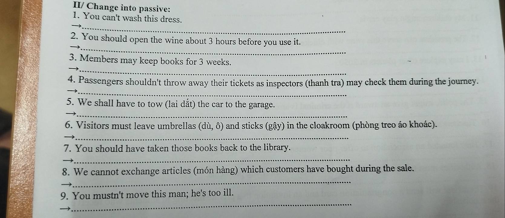 II/ Change into passive: 
1. You can't wash this dress. 
_ 
_ 
_ 
_ 
2. You should open the wine about 3 hours before you use it. 
_ 
_ 
3. Members may keep books for 3 weeks. 
_ 
4. Passengers shouldn't throw away their tickets as inspectors (thanh tra) may check them during the journey. 
5. We shall have to tow (lai dắt) the car to the garage. 
_ 
_ 
6. Visitors must leave umbrellas (du,hat o) and sticks (gậy) in the cloakroom (phòng treo áo khoác). 
_ 
7. You should have taken those books back to the library. 
_ 
_ 
_ 
8. We cannot exchange articles (món hàng) which customers have bought during the sale. 
_ 
9. You mustn't move this man; he's too ill. 
_ 
_