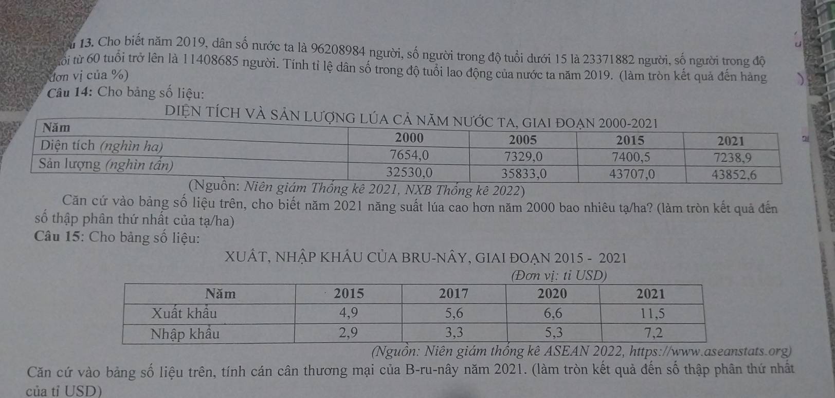 Cho biết năm 2019, dân số nước ta là 96208984 người, số người trong độ tuổi dưới 15 là 23371882 người, số người trong độ 
tổi từ 60 tuổi trở lên là 11408685 người. Tính tỉ lệ dân số trong độ tuổi lao động của nước ta năm 2019. (làm tròn kết quả đến hàng 
đơn vị của %) 
Câu 14: Cho bảng số liệu: 
DIỆN TÍC 
iên giám Thống kê 2021, NXB Thống kê 2022) 
Căn cứ vào bảng số liệu trên, cho biết năm 2021 năng suất lúa cao hơn năm 2000 bao nhiêu tạ/ha? (làm tròn kết quả đến 
số thập phân thứ nhất của tạ/ha) 
Câu 15: Cho bảng số liệu: 
XUÂT, NHậP KHÂU CủA BRU-NÂY, GIAI ĐOẠN 2015 - 2021 
(Nguồn: Niên giám thồng kê ASEAN 2022, https://www.aseanstats.org) 
Căn cứ vào bảng số liệu trên, tính cán cân thương mại của B-ru-nây năm 2021. (làm tròn kết quả đến số thập phân thứ nhất 
của tỉ USD)