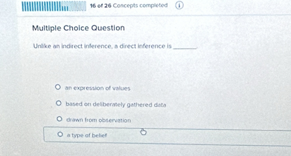 of 26 Concepts completed
Multiple Choice Question
Unlike an indirect inference, a direct inference is_
an expression of values
based on deliberately gathered data
drawn from observation
a type of belief