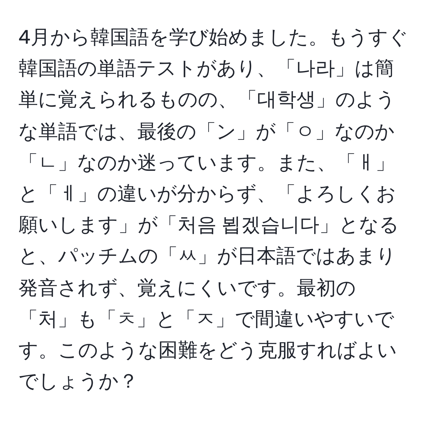 4月から韓国語を学び始めました。もうすぐ韓国語の単語テストがあり、「나라」は簡単に覚えられるものの、「대학생」のような単語では、最後の「ン」が「ㅇ」なのか「ㄴ」なのか迷っています。また、「ㅐ」と「ㅔ」の違いが分からず、「よろしくお願いします」が「처음 뵙겠습니다」となると、パッチムの「ㅆ」が日本語ではあまり発音されず、覚えにくいです。最初の「처」も「ㅊ」と「ㅈ」で間違いやすいです。このような困難をどう克服すればよいでしょうか？