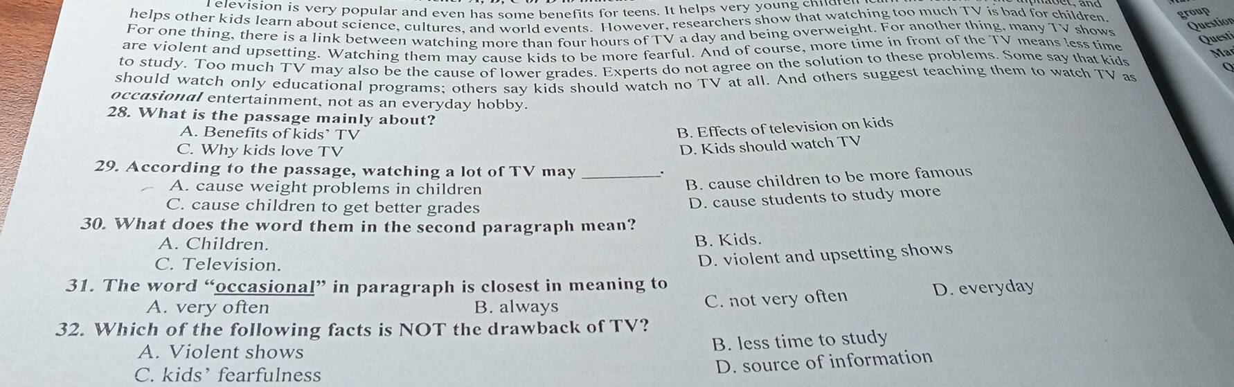 elevision is very popular and even has some benefits for teens. It helps very young chndr
helps other kids learn about science, cultures, and world events. However, researchers show that watching too much TV is bad for children. group
For one thing, there is a link between watching more than four hours of TV a day and being overweight. For another thing, many TV shows
Question
are violent and upsetting. Watching them may cause kids to be more fearful. And of course, more time in front of the TV means less time
Questi
to study. Too much TV may also be the cause of lower grades. Experts do not agree on the solution to these problems. Some say that kids
Mar
should watch only educational programs; others say kids should watch no TV at all. And others suggest teaching them to watch TV as
occasional entertainment, not as an everyday hobby.
28. What is the passage mainly about?
A. Benefits of kids’ TV
B. Effects of television on kids
C. Why kids love TV
D. Kids should watch TV
29. According to the passage, watching a lot of TV may .
A. cause weight problems in children
B. cause children to be more famous
C. cause children to get better grades
D. cause students to study more
30. What does the word them in the second paragraph mean?
A. Children.
B. Kids.
C. Television.
D. violent and upsetting shows
31. The word “occasional” in paragraph is closest in meaning to
A. very often B. always D. everyday
C. not very often
32. Which of the following facts is NOT the drawback of TV?
A. Violent shows
B. less time to study
C. kids’ fearfulness
D. source of information