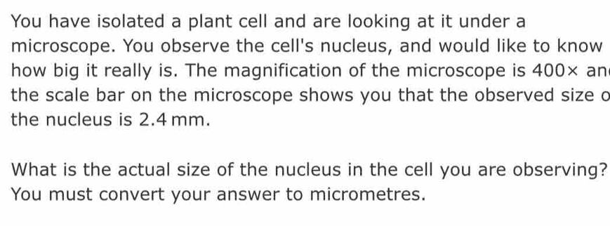 You have isolated a plant cell and are looking at it under a 
microscope. You observe the cell's nucleus, and would like to know 
how big it really is. The magnification of the microscope is 400× an 
the scale bar on the microscope shows you that the observed size o 
the nucleus is 2.4 mm. 
What is the actual size of the nucleus in the cell you are observing? 
You must convert your answer to micrometres.