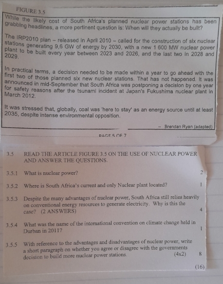 FlGURE 3.5 
While the likely cost of South Africa's planned nuclear power stations has been 
grabbing headlines, a more pertinent question Is: When will they actually be bullt? 
The IRP2010 plan - released in April 2010 - cailed for the construction of six nuclear 
stations generating 9,6 GW of energy by 2030, with a new 1 600 MW nuclear power 
plant to be built every year between 2023 and 2026, and the last two in 2028 and
2029. 
In practical terms, a decision needed to be made within a year to go ahead with the 
first two of those planned six new nuclear stations. That has not happened. It was 
announced in mid-September that South Africa was postponing a decision by one year 
for safety reasons after the tsunami incident at Japan's Fukushima nuclear plant in 
March 2012. 
It was stressed that, globally, coal was 'here to stay' as an energy source until at least 
2035, despite intense environmental opposition. 
Brendan Ryan (adapted) 
DAGF 5 OF 7 
3.5 READ THE ARTICLE FIGURE 3.5 ON THE USE OF NUCLEAR POWER 
AND ANSWER THE QUESTIONS. 
3.5.1 What is nuclear power? 
2 
3.5.2 Where is South Africa’s current and only Nuclear plant located? 1 
3.5.3 Despite the many advantages of nuclear power, South Africa still relies heavily 
on conventional energy resources to generate electricity. Why is this the 
case? (2 ANSWERS) 4 
3.5.4 What was the name of the international convention on climate change held in 
Durban in 2011? 
1 
3.5.5 With reference to the advantages and disadvantages of nuclear power, write 
a short paragraph on whether you agree or disagree with the governments 
decision to build more nuclear power stations. (4x2) 8 
(16)