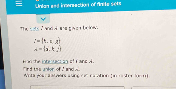 Union and intersection of finite sets 
The sets I and A are given below.
I= b,e,g
A= d,k,j
Find the intersection of I and A. 
Find the union of I and A. 
Write your answers using set notation (in roster form).