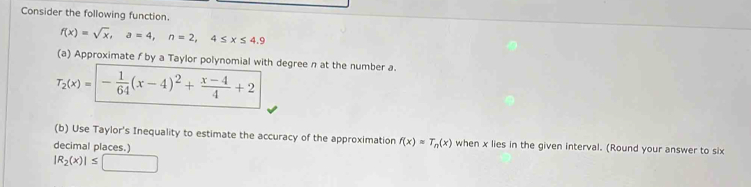 Consider the following function.
f(x)=sqrt(x), a=4, n=2, 4≤ x≤ 4.9
(a) Approximate f by a Taylor polynomial with degree n at the number a.
T_2(x)=|- 1/64 (x-4)^2+ (x-4)/4 +2
(b) Use Taylor's Inequality to estimate the accuracy of the approximation f(x)approx T_n(x) when x lies in the given interval. (Round your answer to six 
decimal places.)
|R_2(x)|≤ □