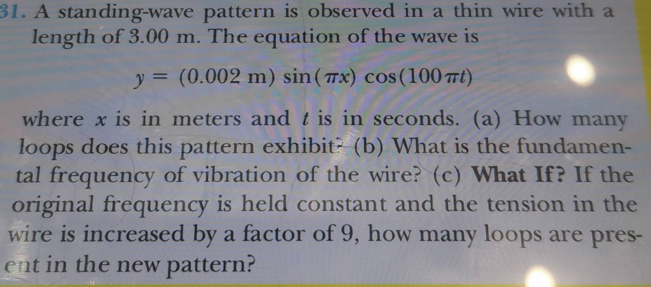 A standing-wave pattern is observed in a thin wire with a 
length of 3.00 m. The equation of the wave is
y=(0.002m)sin (π x)cos (100π t)
where x is in meters and t is in seconds. (a) How many 
loops does this pattern exhibit? (b) What is the fundamen- 
tal frequency of vibration of the wire? (c) What If? If the 
original frequency is held constant and the tension in the 
wire is increased by a factor of 9, how many loops are pres- 
ent in the new pattern?