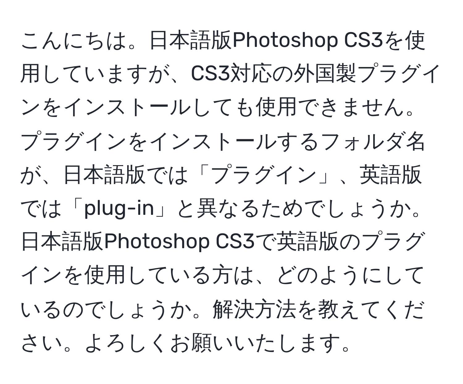 こんにちは。日本語版Photoshop CS3を使用していますが、CS3対応の外国製プラグインをインストールしても使用できません。プラグインをインストールするフォルダ名が、日本語版では「プラグイン」、英語版では「plug-in」と異なるためでしょうか。日本語版Photoshop CS3で英語版のプラグインを使用している方は、どのようにしているのでしょうか。解決方法を教えてください。よろしくお願いいたします。