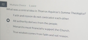 Multiple Chaice 1 paint
What was a central idea in Thomas Aquinas's Summa Theologica?
Faith and reason do not contradict each other.
. All authority derives from the people.
Monarchs must financially support the Church.
True wisdom comes from faith and not reason.