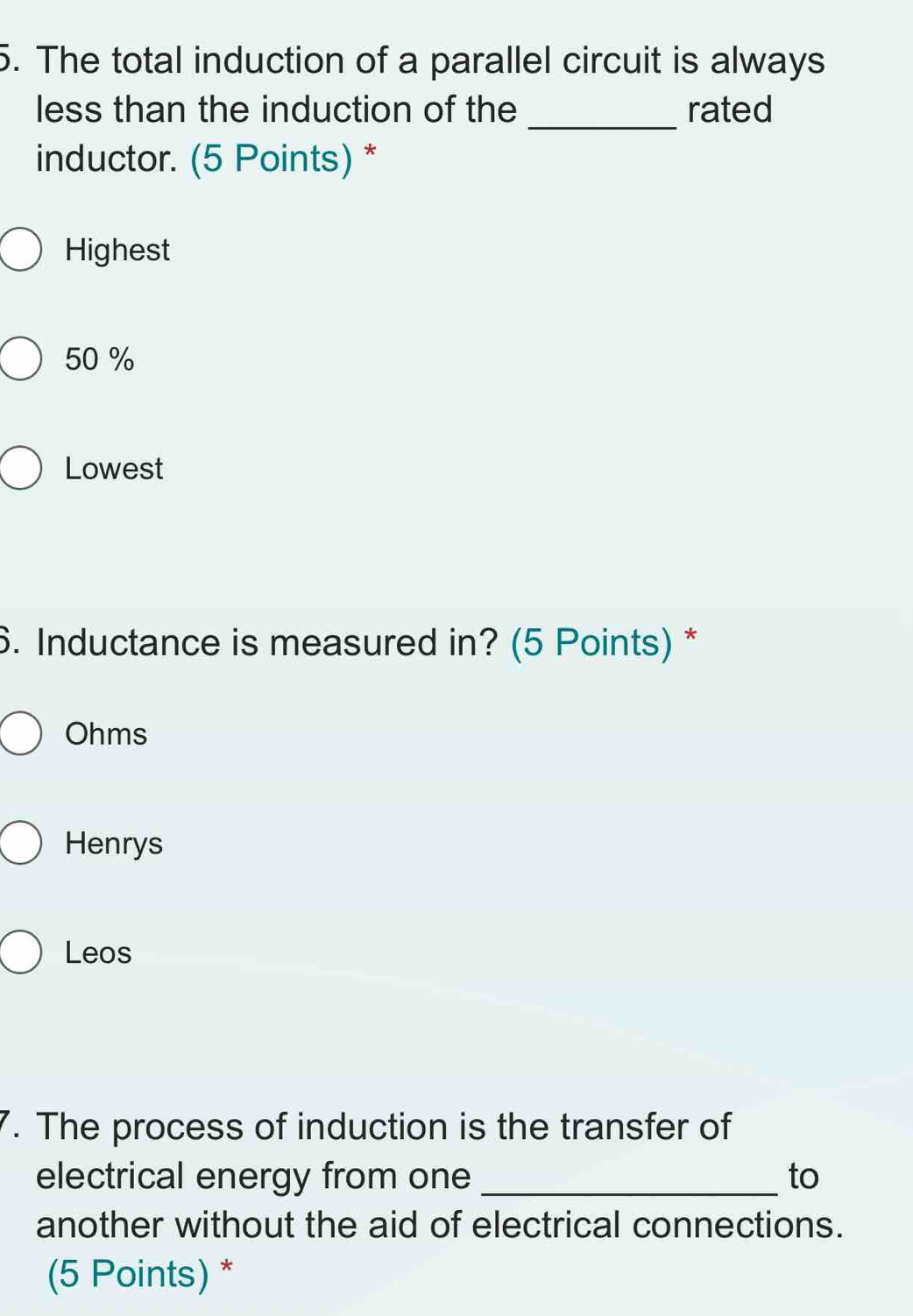 The total induction of a parallel circuit is always
_
less than the induction of the rated
inductor. (5 Points) *
Highest
50 %
Lowest
6. Inductance is measured in? (5 Points) *
Ohms
Henrys
Leos
7. The process of induction is the transfer of
electrical energy from one _to
another without the aid of electrical connections.
(5 Points) *