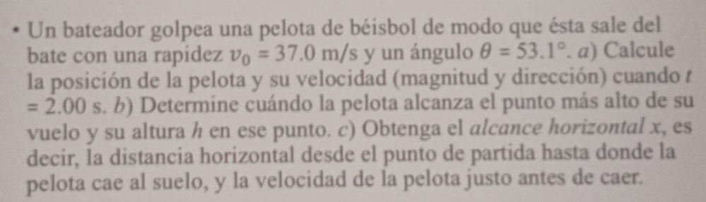 Un bateador golpea una pelota de béisbol de modo que ésta sale del 
bate con una rapidez v_0=37.0m/s y un ángulo θ =53.1°. a) Calcule 
la posición de la pelota y su velocidad (magnitud y dirección) cuando t
=2.00 s. b) Determine cuándo la pelota alcanza el punto más alto de su 
vuelo y su altura h en ese punto. c) Obtenga el alcance horizontal x, es 
decir, la distancia horizontal desde el punto de partida hasta donde la 
pelota cae al suelo, y la velocidad de la pelota justo antes de caer.