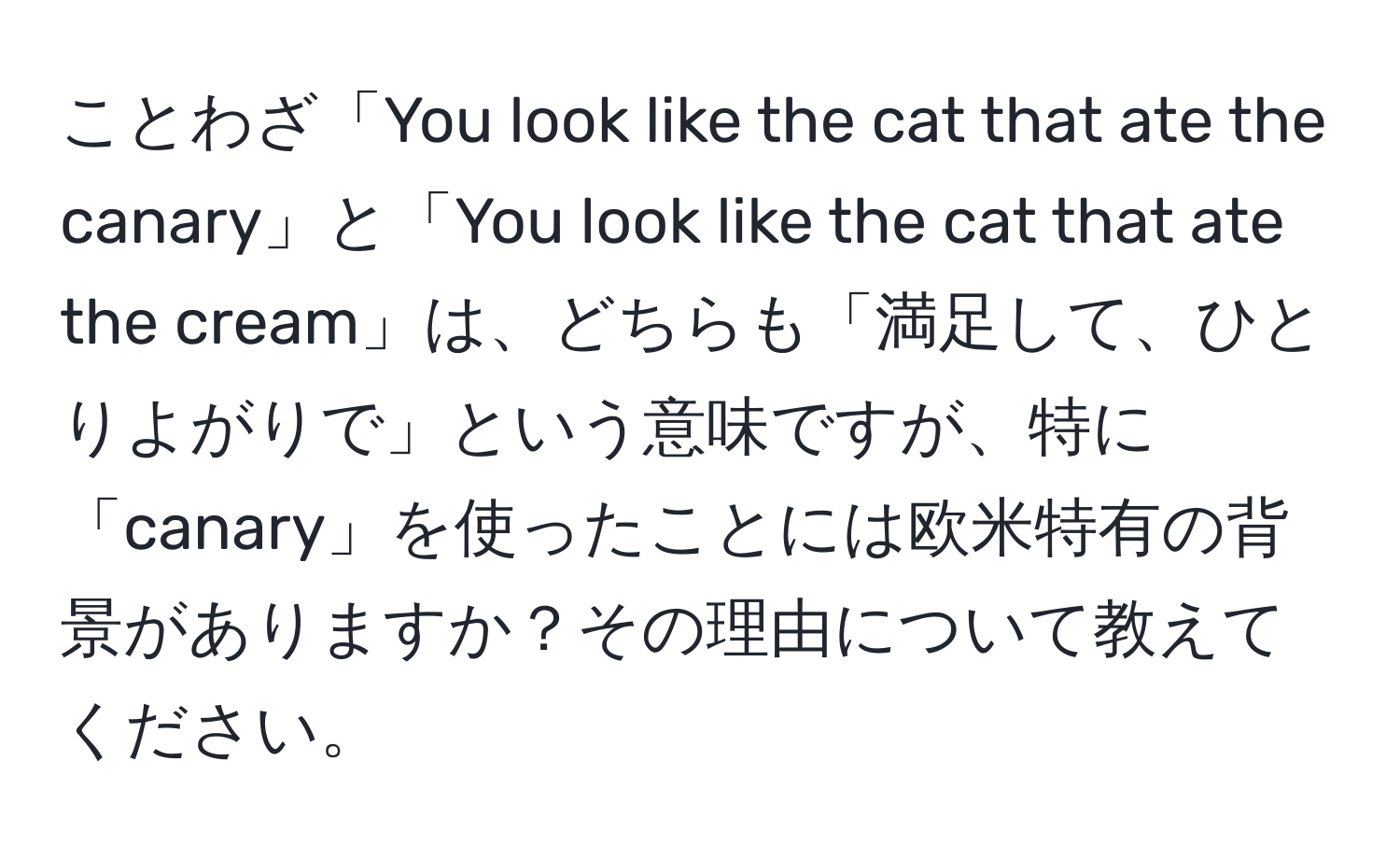 ことわざ「You look like the cat that ate the canary」と「You look like the cat that ate the cream」は、どちらも「満足して、ひとりよがりで」という意味ですが、特に「canary」を使ったことには欧米特有の背景がありますか？その理由について教えてください。